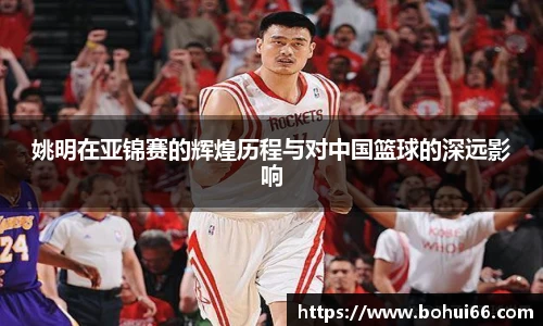 姚明在亚锦赛的辉煌历程与对中国篮球的深远影响