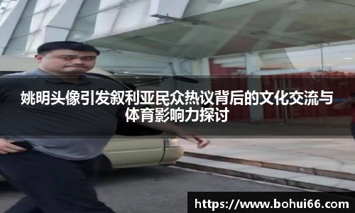 姚明头像引发叙利亚民众热议背后的文化交流与体育影响力探讨