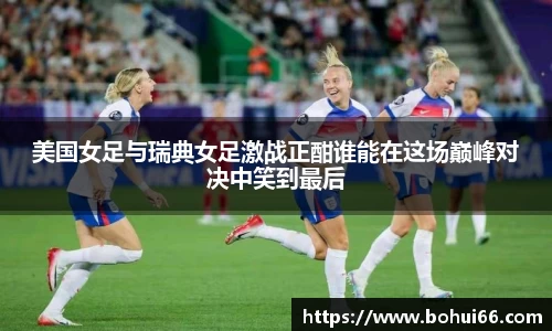 美国女足与瑞典女足激战正酣谁能在这场巅峰对决中笑到最后